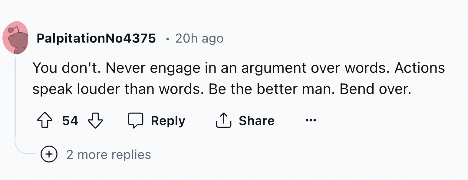 number - PalpitationNo4375 20h ago You don't. Never engage in an argument over words. Actions speak louder than words. Be the better man. Bend over. 54 2 more replies